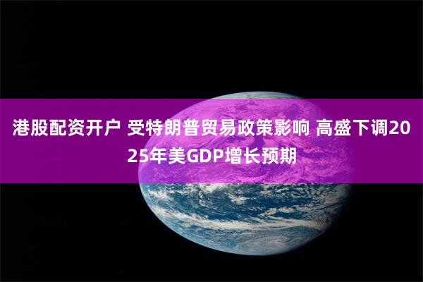 港股配资开户 受特朗普贸易政策影响 高盛下调2025年美GDP增长预期